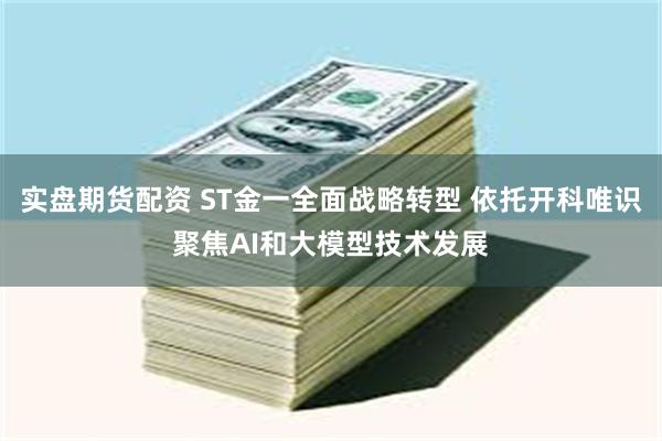 实盘期货配资 ST金一全面战略转型 依托开科唯识聚焦AI和大模型技术发展