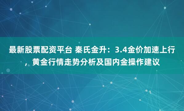 最新股票配资平台 秦氏金升：3.4金价加速上行，黄金行情走势分析及国内金操作建议