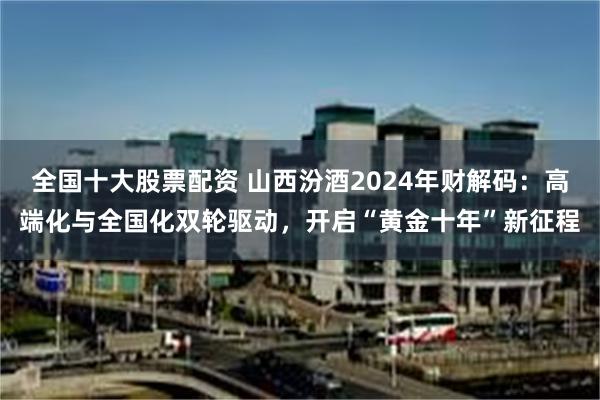 全国十大股票配资 山西汾酒2024年财解码：高端化与全国化双轮驱动，开启“黄金十年”新征程