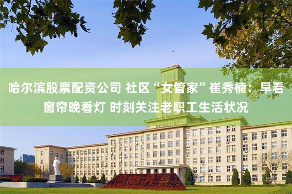 哈尔滨股票配资公司 社区“女管家”崔秀楠：早看窗帘晚看灯 时刻关注老职工生活状况