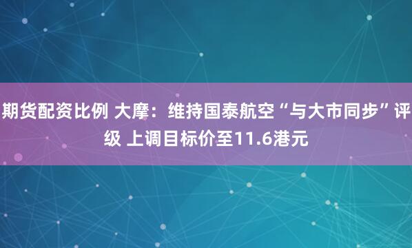 期货配资比例 大摩：维持国泰航空“与大市同步”评级 上调目标价至11.6港元