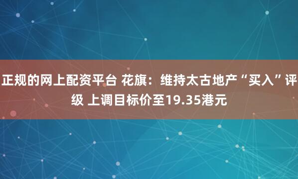 正规的网上配资平台 花旗：维持太古地产“买入”评级 上调目标价至19.35港元