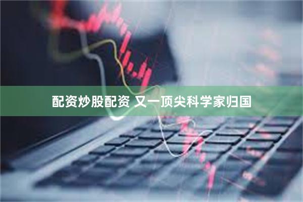 配资炒股配资 又一顶尖科学家归国