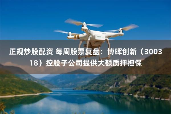 正规炒股配资 每周股票复盘：博晖创新（300318）控股子公司提供大额质押担保