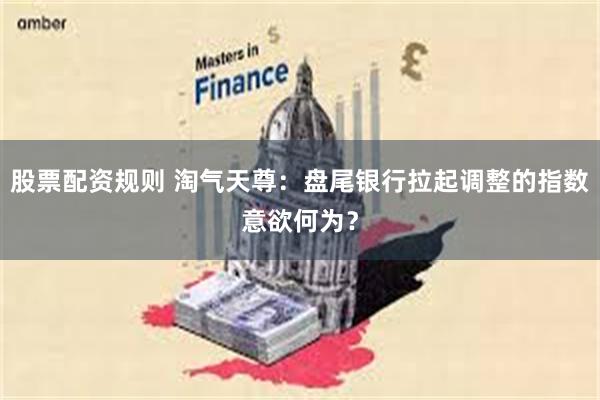 股票配资规则 淘气天尊：盘尾银行拉起调整的指数意欲何为？