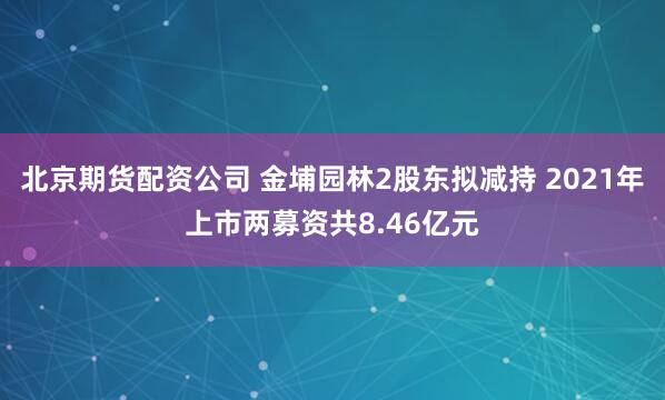 北京期货配资公司 金埔园林2股东拟减持 2021年上市两募资共8.46亿元