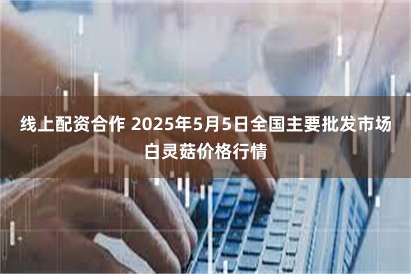 线上配资合作 2025年5月5日全国主要批发市场白灵菇价格行情