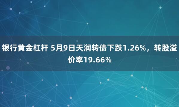 银行黄金杠杆 5月9日天润转债下跌1.26%，转股溢价率19.66%