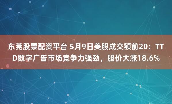 东莞股票配资平台 5月9日美股成交额前20：TTD数字广告市场竞争力强劲，股价大涨18.6%