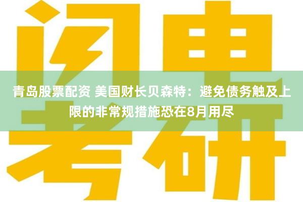 青岛股票配资 美国财长贝森特：避免债务触及上限的非常规措施恐在8月用尽