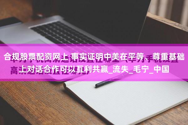 合规股票配资网上 事实证明中美在平等、尊重基础上对话合作可以互利共赢_流失_毛宁_中国