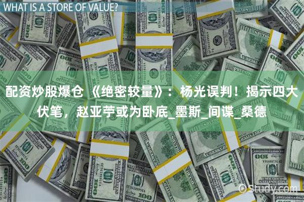 配资炒股爆仓 《绝密较量》：杨光误判！揭示四大伏笔，赵亚苧或为卧底_墨斯_间谍_桑德