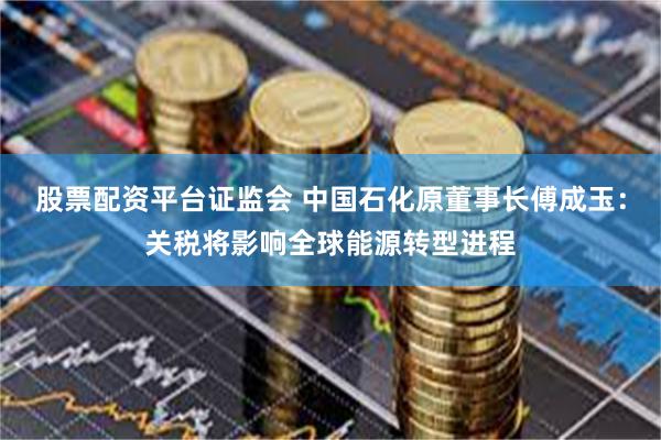 股票配资平台证监会 中国石化原董事长傅成玉：关税将影响全球能源转型进程
