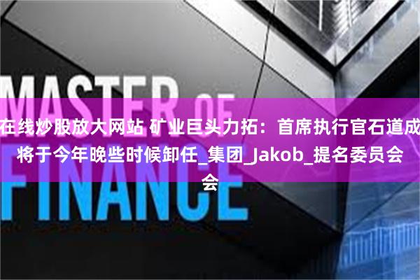 在线炒股放大网站 矿业巨头力拓：首席执行官石道成将于今年晚些时候卸任_集团_Jakob_提名委员会