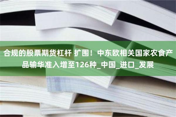 合规的股票期货杠杆 扩围！中东欧相关国家农食产品输华准入增至126种_中国_进口_发展