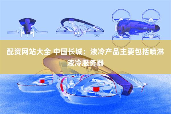 配资网站大全 中国长城：液冷产品主要包括喷淋液冷服务器