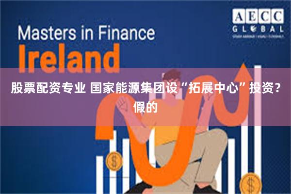 股票配资专业 国家能源集团设“拓展中心”投资？假的