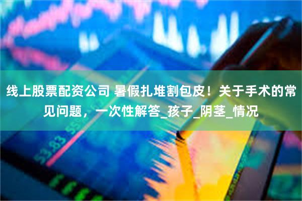 线上股票配资公司 暑假扎堆割包皮！关于手术的常见问题，一次性解答_孩子_阴茎_情况