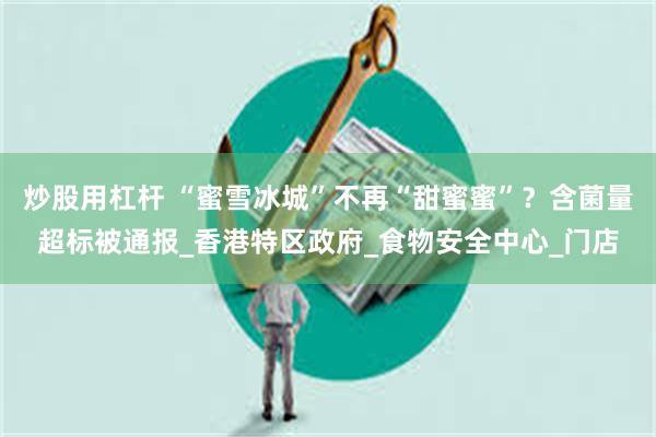 炒股用杠杆 “蜜雪冰城”不再“甜蜜蜜”？含菌量超标被通报_香港特区政府_食物安全中心_门店