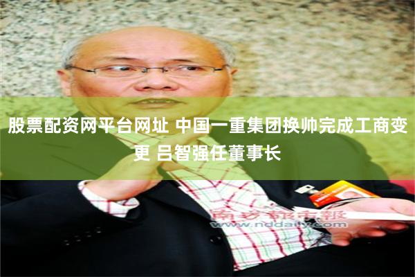 股票配资网平台网址 中国一重集团换帅完成工商变更 吕智强任董事长