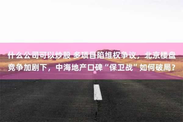 什么公司可以炒股 多项目陷维权争议，北京楼盘竞争加剧下，中海地产口碑“保卫战”如何破局？