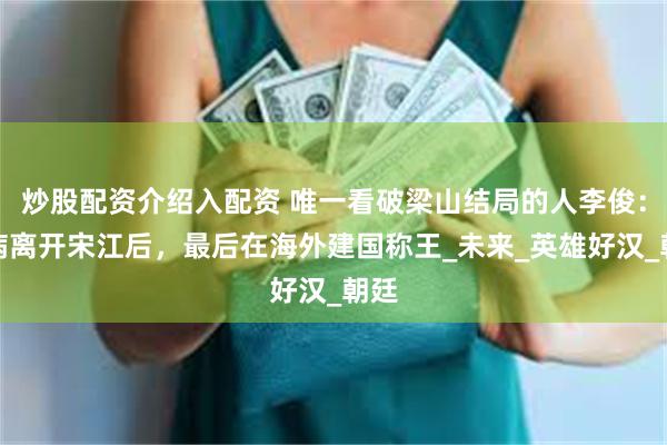 炒股配资介绍入配资 唯一看破梁山结局的人李俊：装病离开宋江后，最后在海外建国称王_未来_英雄好汉_朝廷
