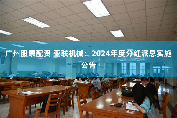 广州股票配资 亚联机械：2024年度分红派息实施公告