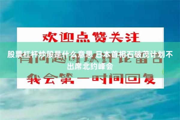 股票杠杆炒股是什么意思 日本首相石破茂计划不出席北约峰会