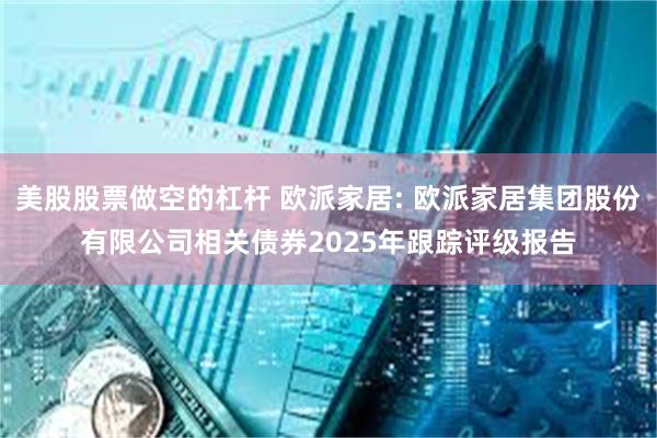 美股股票做空的杠杆 欧派家居: 欧派家居集团股份有限公司相关债券2025年跟踪评级报告