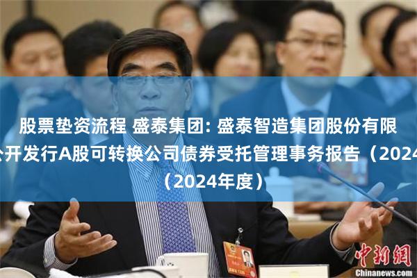 股票垫资流程 盛泰集团: 盛泰智造集团股份有限公司公开发行A股可转换公司债券受托管理事务报告（2024年度）