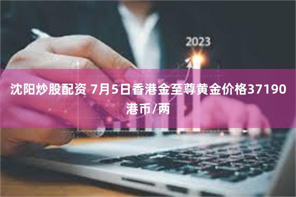 沈阳炒股配资 7月5日香港金至尊黄金价格37190港币/两