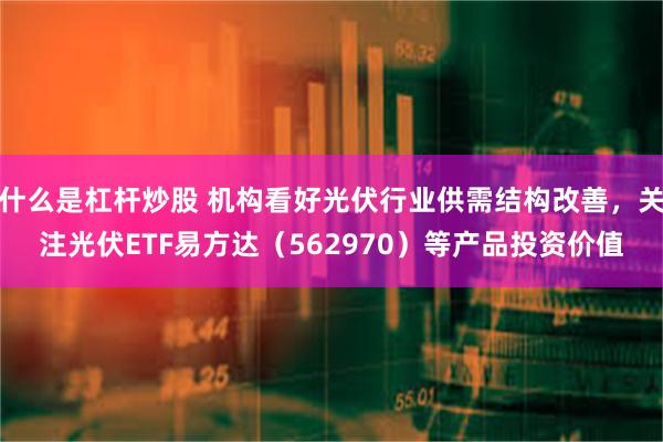 什么是杠杆炒股 机构看好光伏行业供需结构改善，关注光伏ETF易方达（562970）等产品投资价值