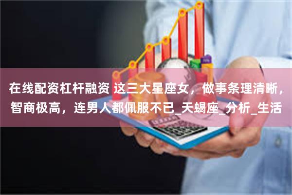 在线配资杠杆融资 这三大星座女，做事条理清晰，智商极高，连男人都佩服不已_天蝎座_分析_生活