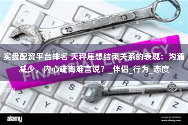 实盘配资平台排名 天秤座想结束关系的表现：沟通减少，内心疏离难言说？_伴侣_行为_态度