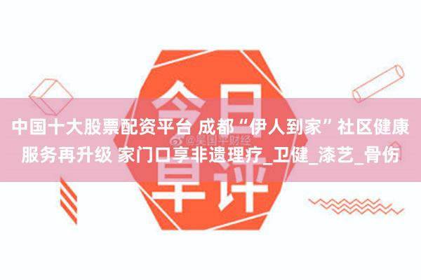 中国十大股票配资平台 成都“伊人到家”社区健康服务再升级 家门口享非遗理疗_卫健_漆艺_骨伤