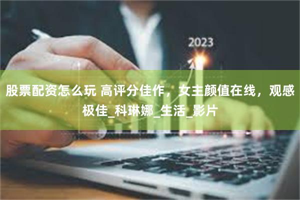 股票配资怎么玩 高评分佳作，女主颜值在线，观感极佳_科琳娜_生活_影片