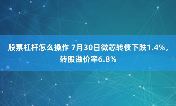 股票杠杆怎么操作 7月30日微芯转债下跌1.4%，转股溢价率6.8%