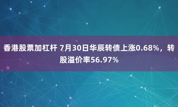 香港股票加杠杆 7月30日华辰转债上涨0.68%，转股溢价率56.97%