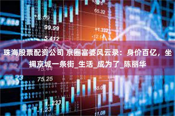 珠海股票配资公司 京圈富婆风云录：身价百亿，坐拥京城一条街_生活_成为了_陈丽华