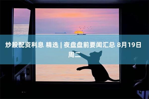 炒股配资利息 精选 | 夜盘盘前要闻汇总 8月19日 周二