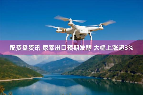 配资盘资讯 尿素出口预期发酵 大幅上涨超3%