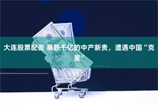 大连股票配资 暴跌千亿的中产新贵，遭遇中国“克星”