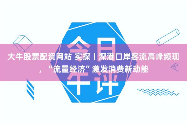 大牛股票配资网站 实探丨深港口岸客流高峰频现，“流量经济”激发消费新动能