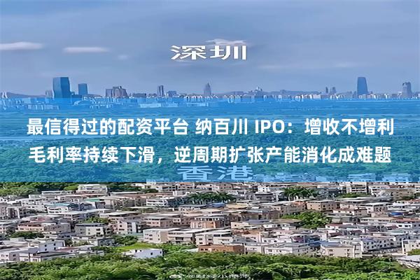 最信得过的配资平台 纳百川 IPO：增收不增利毛利率持续下滑，逆周期扩张产能消化成难题