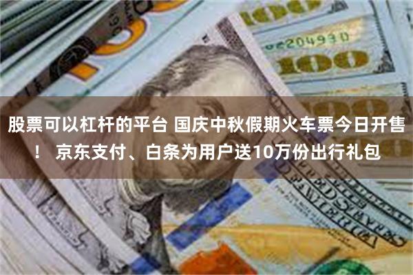 股票可以杠杆的平台 国庆中秋假期火车票今日开售！ 京东支付、白条为用户送10万份出行礼包