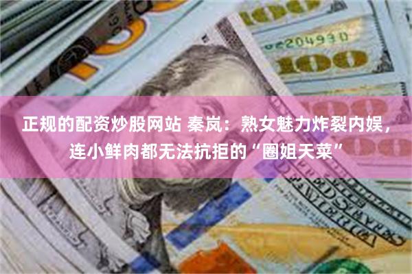 正规的配资炒股网站 秦岚：熟女魅力炸裂内娱，连小鲜肉都无法抗拒的“圈姐天菜”