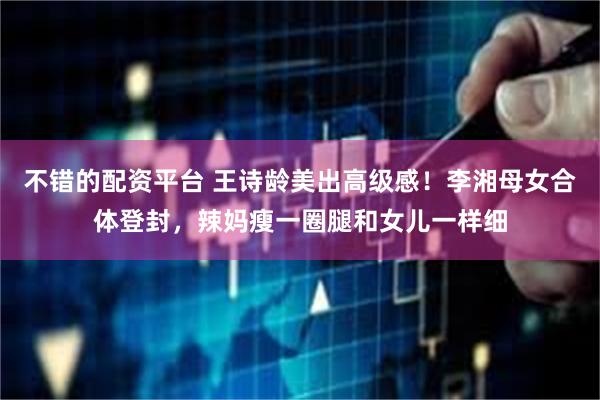 不错的配资平台 王诗龄美出高级感！李湘母女合体登封，辣妈瘦一圈腿和女儿一样细