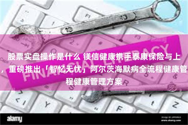 股票实盘操作是什么 镁信健康携手泰康保险与上海鹰翔，重磅推出「智忆无忧」阿尔茨海默病全流程健康管理方案