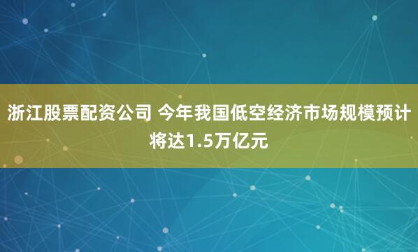 浙江股票配资公司 今年我国低空经济市场规模预计将达1.5万亿元