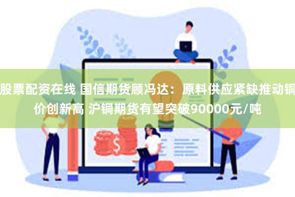 股票配资在线 国信期货顾冯达：原料供应紧缺推动铜价创新高 沪铜期货有望突破90000元/吨